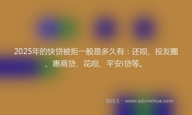 2025年的快贷被拒一般是多久有：还呗、投友圈、惠商贷、花呗、平安i贷等。