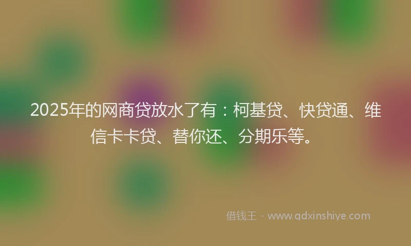 2025年的网商贷放水了有：柯基贷、快贷通、维信卡卡贷、替你还、分期乐等。