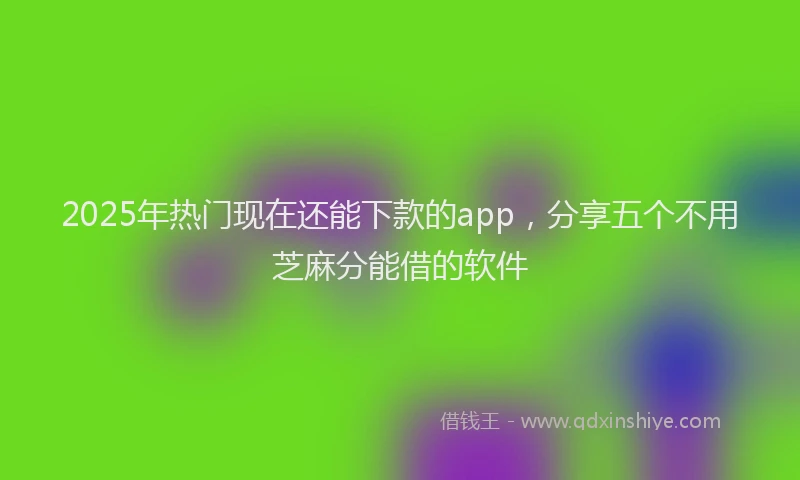 2025年热门现在还能下款的app，分享五个不用芝麻分能借的软件