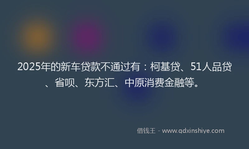 2025年的新车贷款不通过有：柯基贷、51人品贷、省呗、东方汇、中原消费金融等。