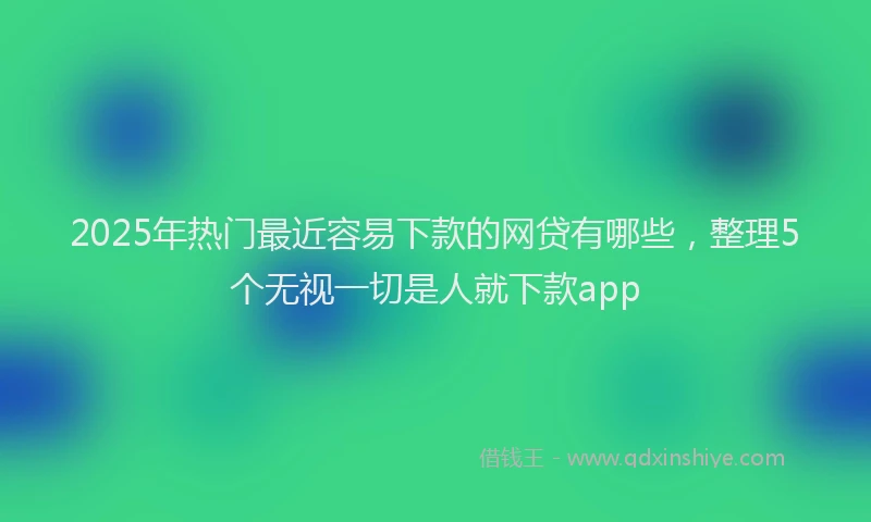 2025年热门最近容易下款的网贷有哪些，整理5个无视一切是人就下款app