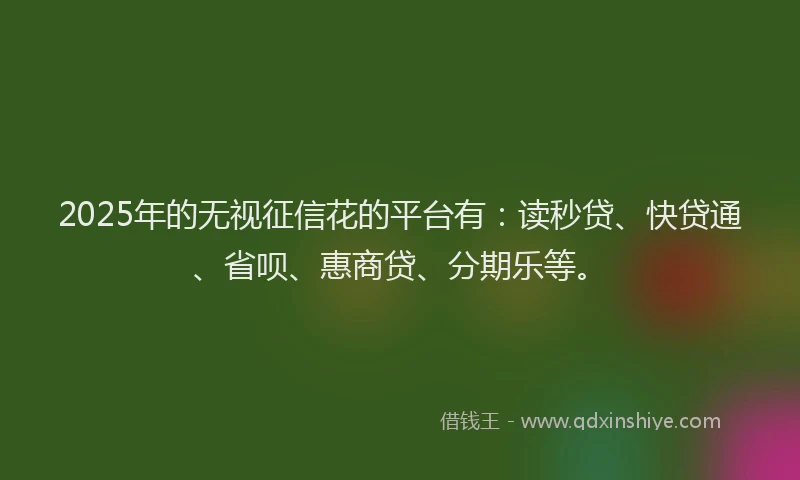2025年的无视征信花的平台有：读秒贷、快贷通、省呗、惠商贷、分期乐等。