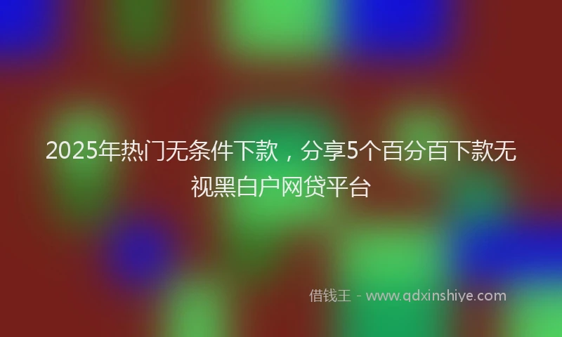 2025年热门无条件下款，分享5个百分百下款无视黑白户网贷平台