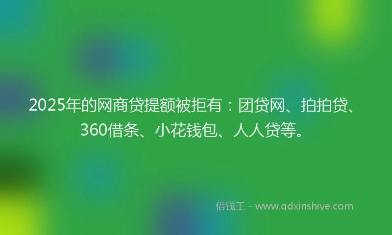 2025年的网商贷提额被拒有：团贷网、拍拍贷、360借条、小花钱包、人人贷等。