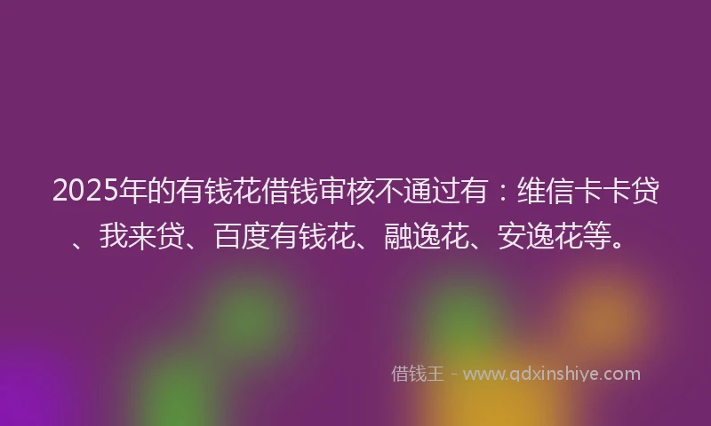 2025年的有钱花借钱审核不通过有：维信卡卡贷、我来贷、百度有钱花、融逸花、安逸花等。