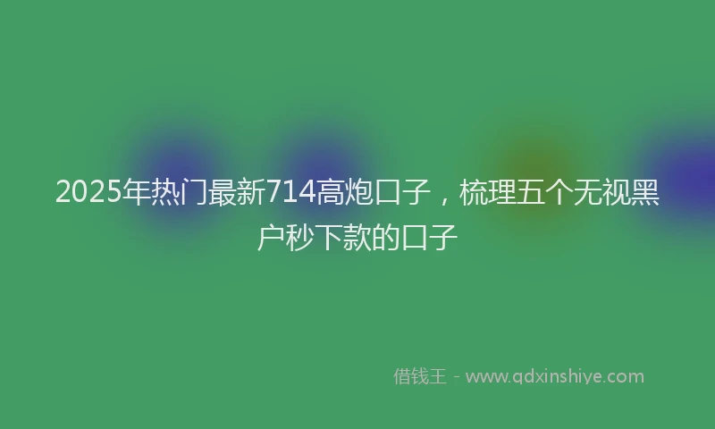 2025年热门最新714高炮口子，梳理五个无视黑户秒下款的口子
