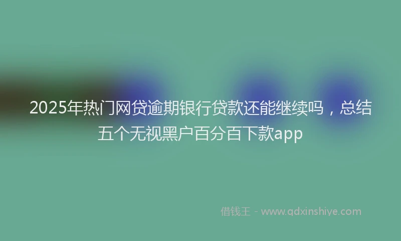 2025年热门网贷逾期银行贷款还能继续吗，总结五个无视黑户百分百下款app
