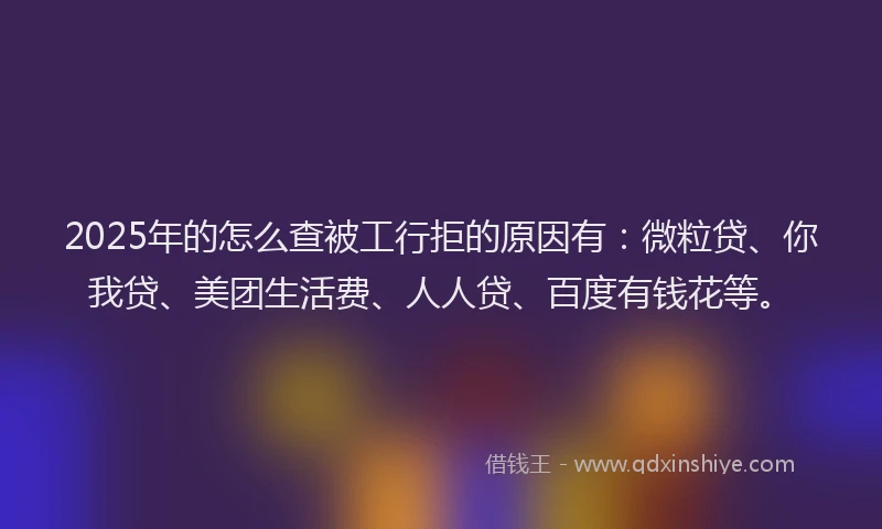 2025年的怎么查被工行拒的原因有：微粒贷、你我贷、美团生活费、人人贷、百度有钱花等。