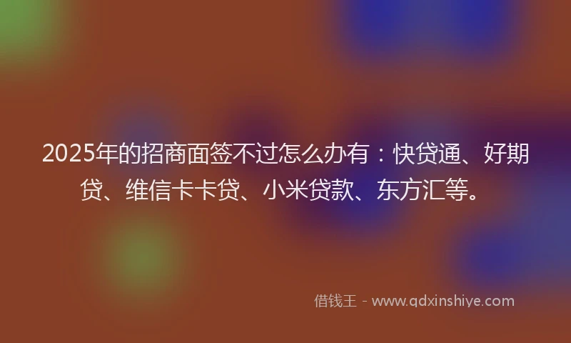 2025年的招商面签不过怎么办有：快贷通、好期贷、维信卡卡贷、小米贷款、东方汇等。