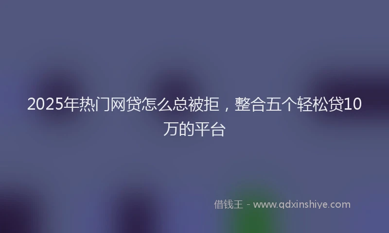 2025年热门网贷怎么总被拒，整合五个轻松贷10万的平台