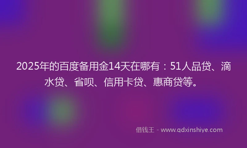 2025年的百度备用金14天在哪有：51人品贷、滴水贷、省呗、信用卡贷、惠商贷等。