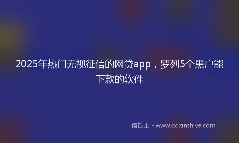 2025年热门无视征信的网贷app，罗列5个黑户能下款的软件