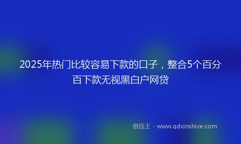 2025年热门比较容易下款的口子，整合5个百分百下款无视黑白户网贷