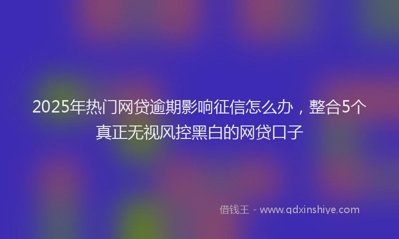 2025年热门网贷逾期影响征信怎么办，整合5个真正无视风控黑白的网贷口子