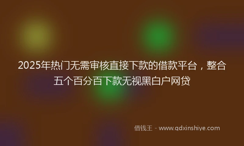 2025年热门无需审核直接下款的借款平台，整合五个百分百下款无视黑白户网贷