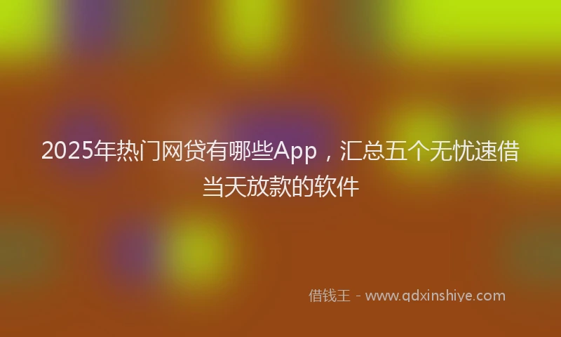 2025年热门网贷有哪些App，汇总五个无忧速借当天放款的软件
