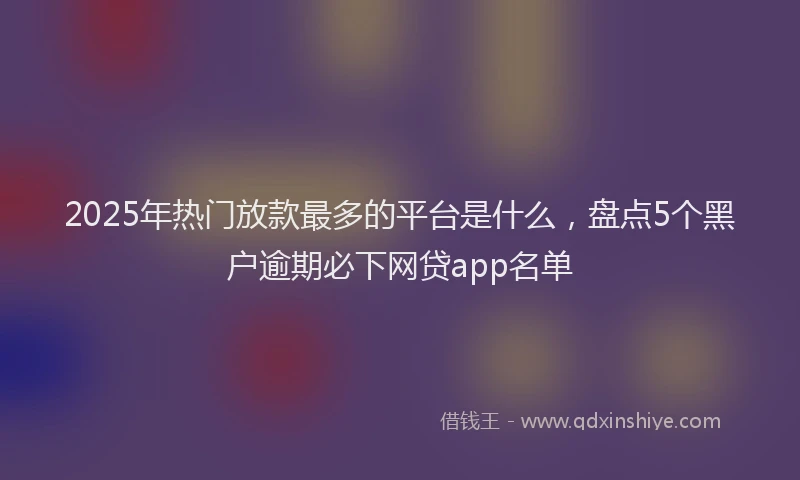 2025年热门放款最多的平台是什么，盘点5个黑户逾期必下网贷app名单