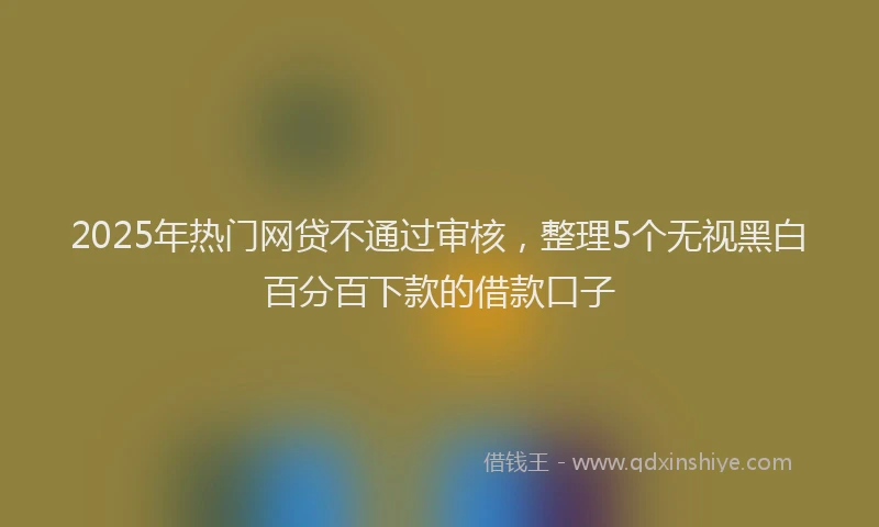 2025年热门网贷不通过审核，整理5个无视黑白百分百下款的借款口子