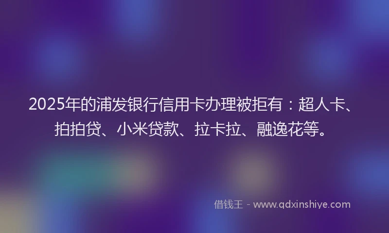 2025年的浦发银行信用卡办理被拒有：超人卡、拍拍贷、小米贷款、拉卡拉、融逸花等。