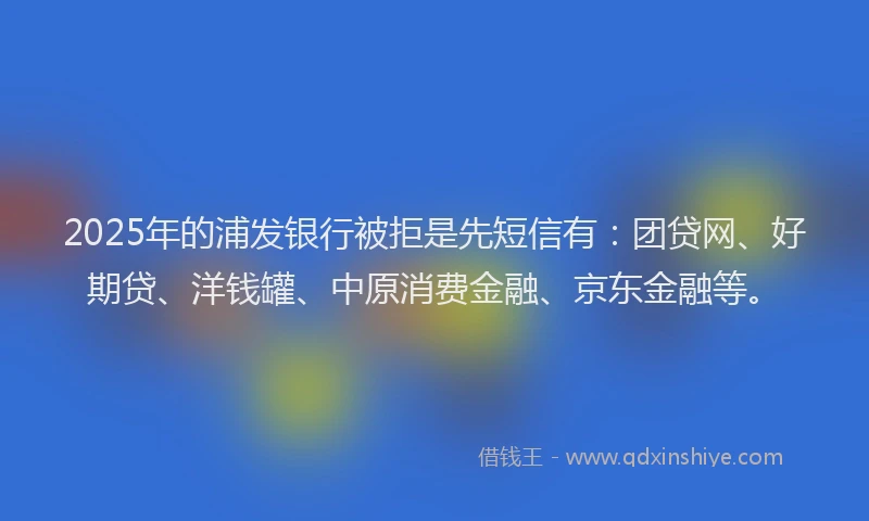2025年的浦发银行被拒是先短信有：团贷网、好期贷、洋钱罐、中原消费金融、京东金融等。