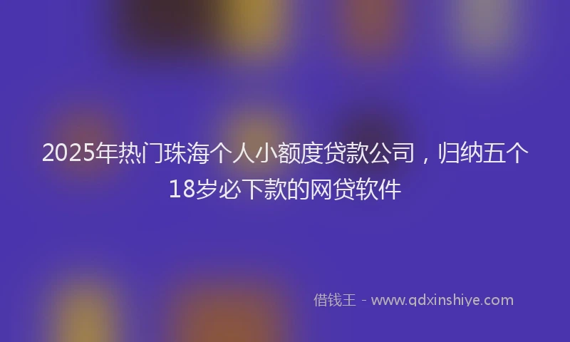 2025年热门珠海个人小额度贷款公司，归纳五个18岁必下款的网贷软件