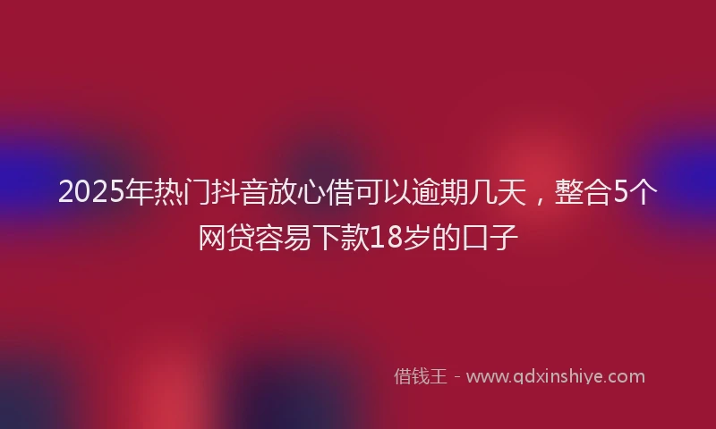 2025年热门抖音放心借可以逾期几天，整合5个网贷容易下款18岁的口子