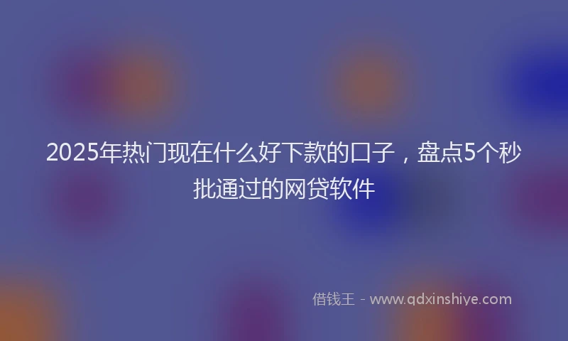 2025年热门现在什么好下款的口子，盘点5个秒批通过的网贷软件