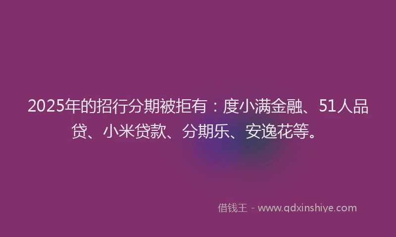 2025年的招行分期被拒有：度小满金融、51人品贷、小米贷款、分期乐、安逸花等。