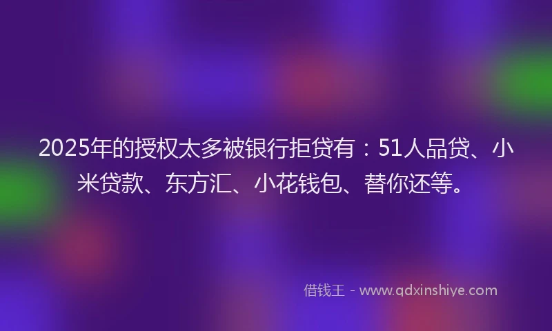 2025年的授权太多被银行拒贷有：51人品贷、小米贷款、东方汇、小花钱包、替你还等。