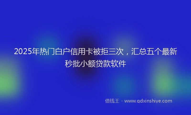 2025年热门白户信用卡被拒三次，汇总五个最新秒批小额贷款软件