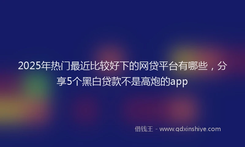2025年热门最近比较好下的网贷平台有哪些，分享5个黑白贷款不是高炮的app