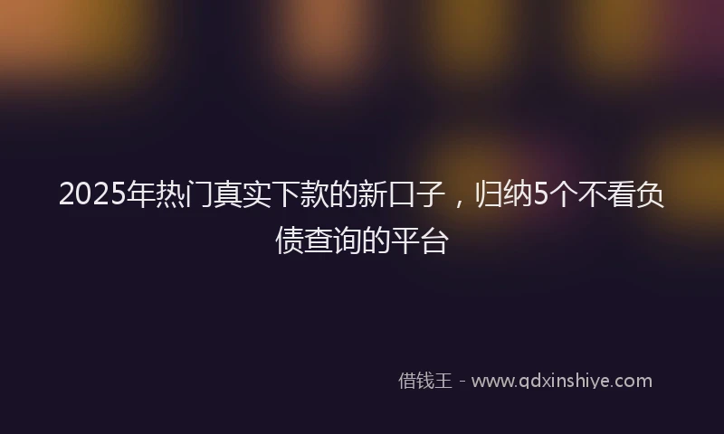 2025年热门真实下款的新口子，归纳5个不看负债查询的平台