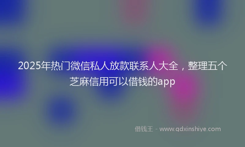 2025年热门微信私人放款联系人大全，整理五个芝麻信用可以借钱的app