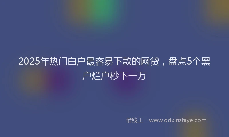 2025年热门白户最容易下款的网贷，盘点5个黑户烂户秒下一万