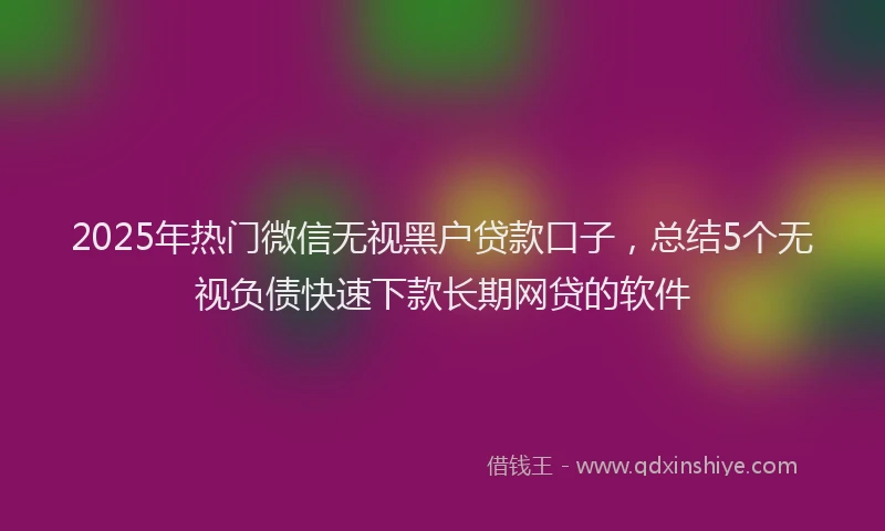 2025年热门微信无视黑户贷款口子，总结5个无视负债快速下款长期网贷的软件