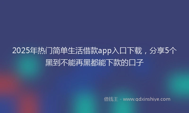 2025年热门简单生活借款app入口下载，分享5个黑到不能再黑都能下款的口子