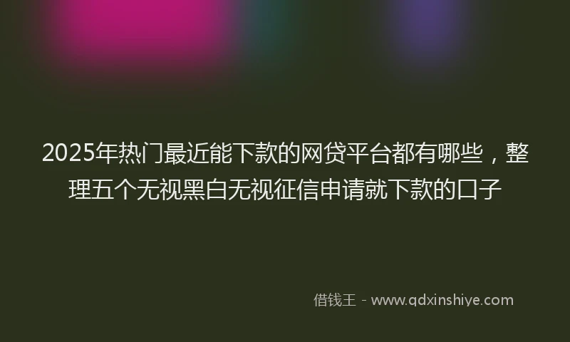 2025年热门最近能下款的网贷平台都有哪些，整理五个无视黑白无视征信申请就下款的口子