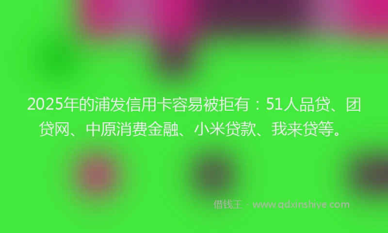 2025年的浦发信用卡容易被拒有：51人品贷、团贷网、中原消费金融、小米贷款、我来贷等。