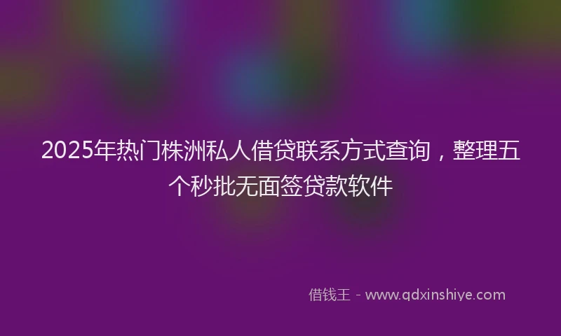 2025年热门株洲私人借贷联系方式查询，整理五个秒批无面签贷款软件