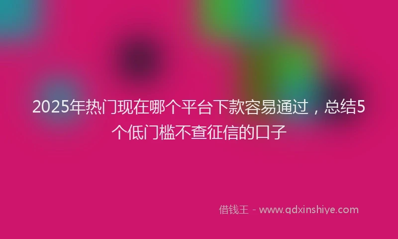 2025年热门现在哪个平台下款容易通过，总结5个低门槛不查征信的口子