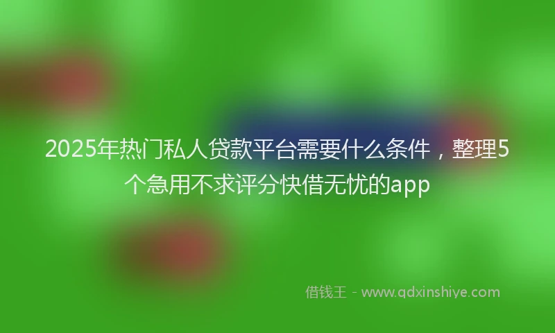 2025年热门私人贷款平台需要什么条件，整理5个急用不求评分快借无忧的app
