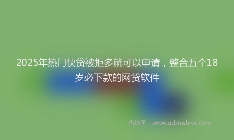 2025年热门快贷被拒多就可以申请，整合五个18岁必下款的网贷软件