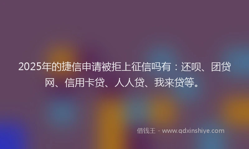 2025年的捷信申请被拒上征信吗有：还呗、团贷网、信用卡贷、人人贷、我来贷等。