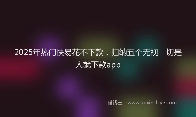 2025年热门快易花不下款，归纳五个无视一切是人就下款app