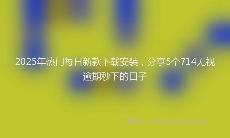 2025年热门每日新款下载安装，分享5个714无视逾期秒下的口子