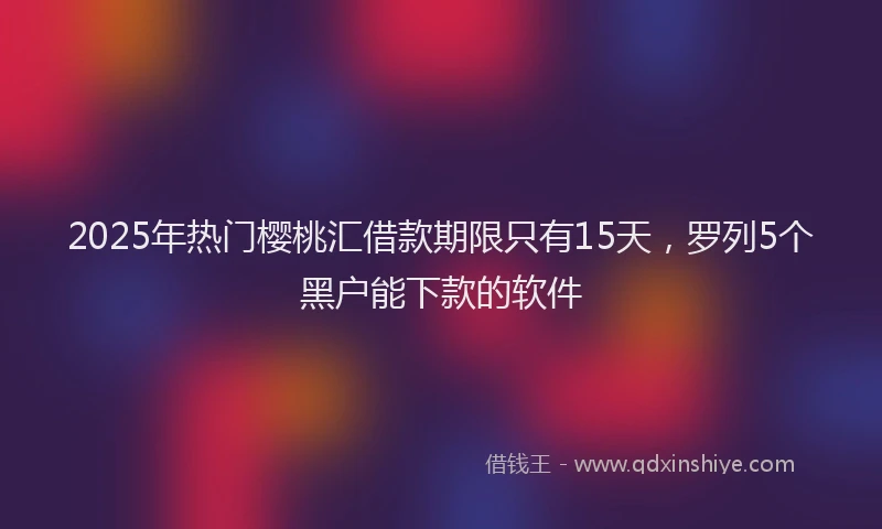 2025年热门樱桃汇借款期限只有15天，罗列5个黑户能下款的软件