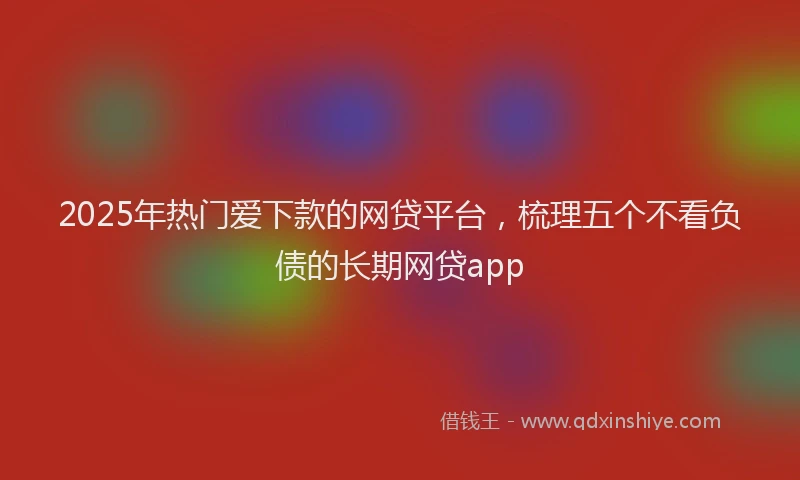 2025年热门爱下款的网贷平台，梳理五个不看负债的长期网贷app