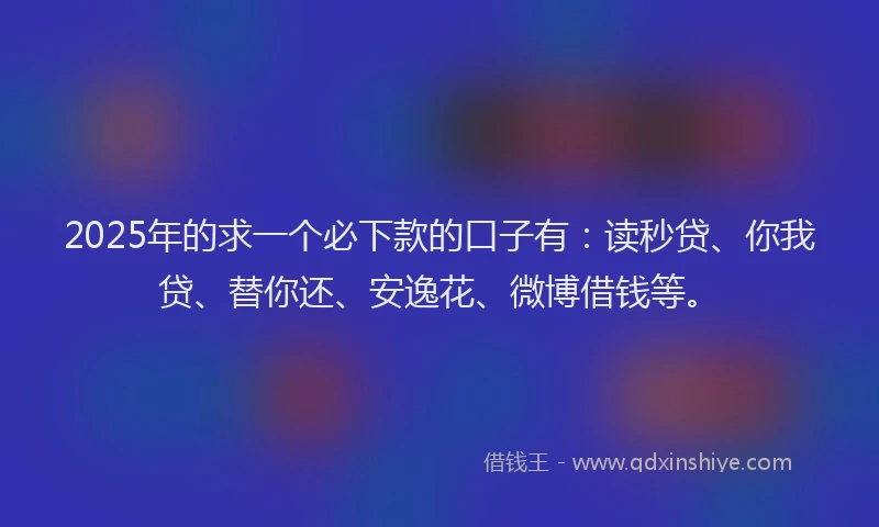 2025年的求一个必下款的口子有：读秒贷、你我贷、替你还、安逸花、微博借钱等。