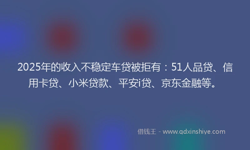 2025年的收入不稳定车贷被拒有：51人品贷、信用卡贷、小米贷款、平安i贷、京东金融等。