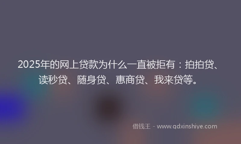 2025年的网上贷款为什么一直被拒有：拍拍贷、读秒贷、随身贷、惠商贷、我来贷等。